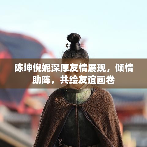 陳坤倪妮深厚友情展現(xiàn)，傾情助陣，共繪友誼畫(huà)卷